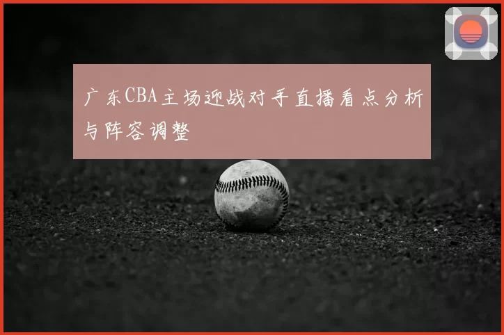 广东CBA主场迎战对手直播看点分析与阵容调整