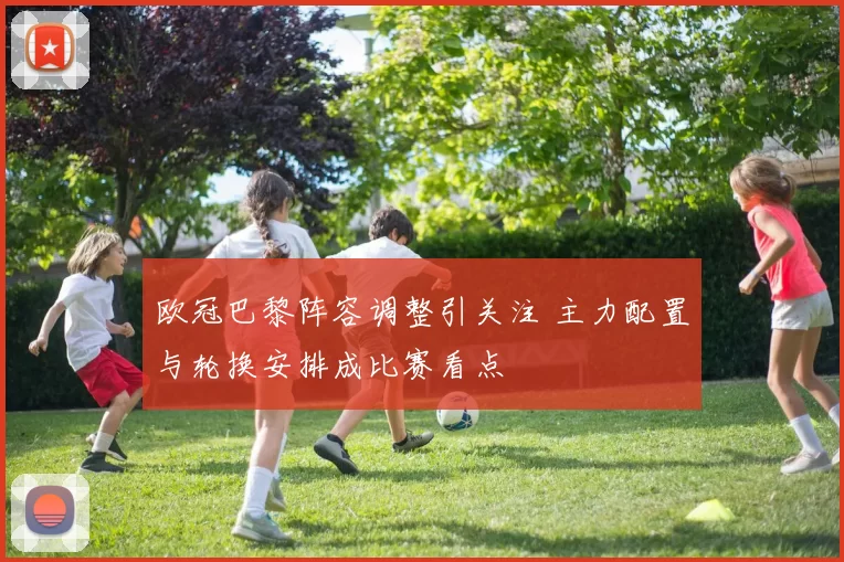 欧冠巴黎阵容调整引关注 主力配置与轮换安排成比赛看点