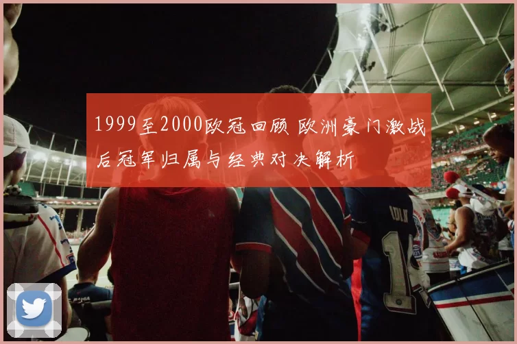 1999至2000欧冠回顾 欧洲豪门激战后冠军归属与经典对决解析