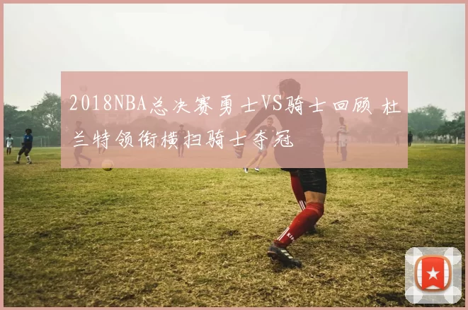 2018NBA总决赛勇士VS骑士回顾 杜兰特领衔横扫骑士夺冠
