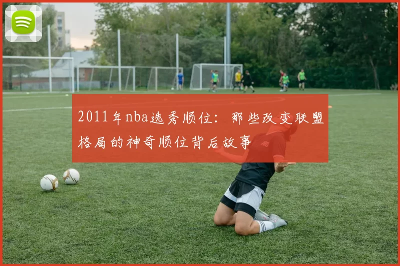 2011年nba选秀顺位:那些改变联盟格局的神奇顺位背后故事