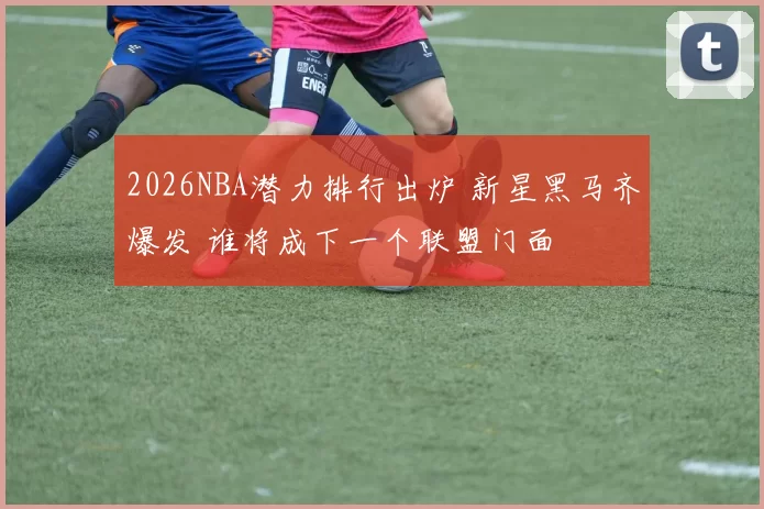 2026NBA潜力排行出炉 新星黑马齐爆发 谁将成下一个联盟门面