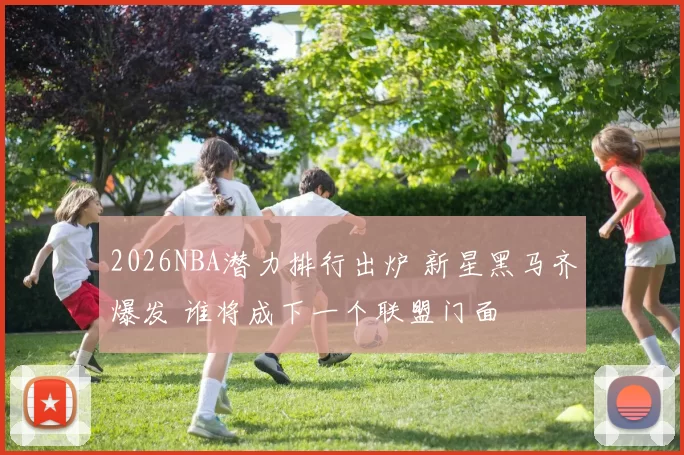 2026NBA潜力排行出炉 新星黑马齐爆发 谁将成下一个联盟门面