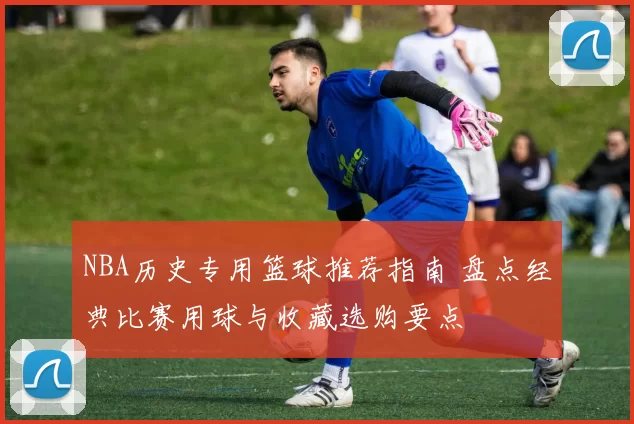 NBA历史专用篮球推荐指南 盘点经典比赛用球与收藏选购要点