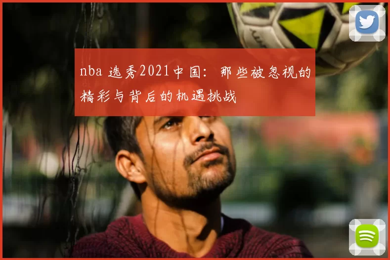 nba 选秀2021中国：那些被忽视的精彩与背后的机遇挑战