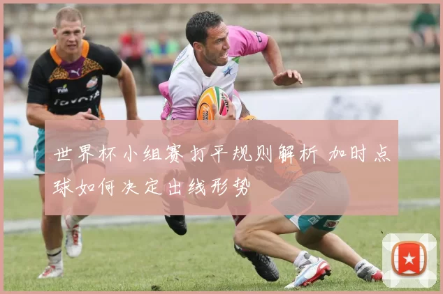 世界杯小组赛打平规则解析 加时点球如何决定出线形势
