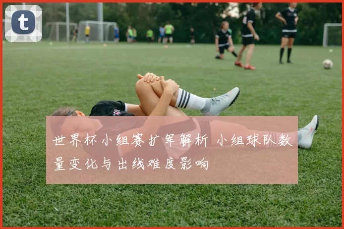 世界杯小组赛扩军解析 小组球队数量变化与出线难度影响