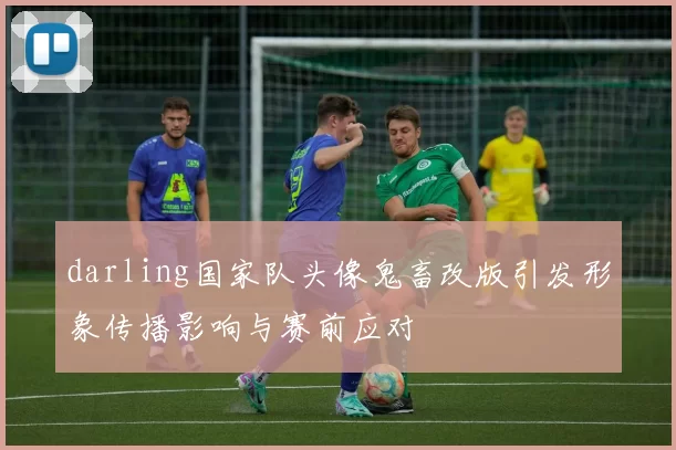 darling国家队头像鬼畜改版引发形象传播影响与赛前应对