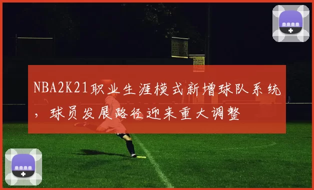 NBA2K21职业生涯模式新增球队系统，球员发展路径迎来重大调整