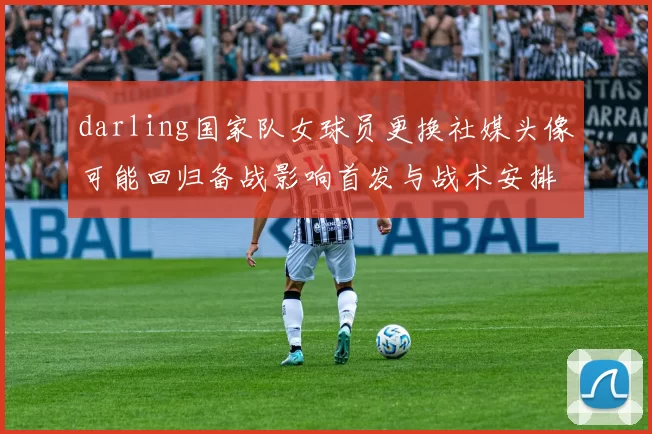 darling国家队女球员更换社媒头像可能回归备战影响首发与战术安排