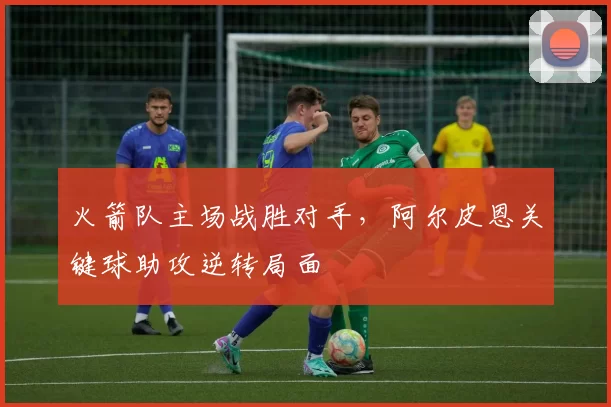 火箭队主场战胜对手，阿尔皮恩关键球助攻逆转局面