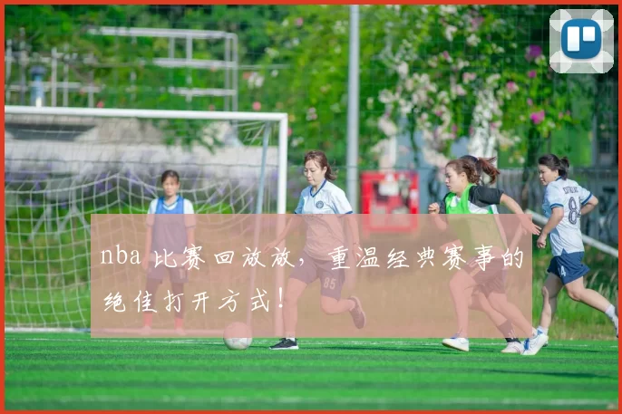 nba 比赛回放放,重温经典赛事的绝佳打开方式!