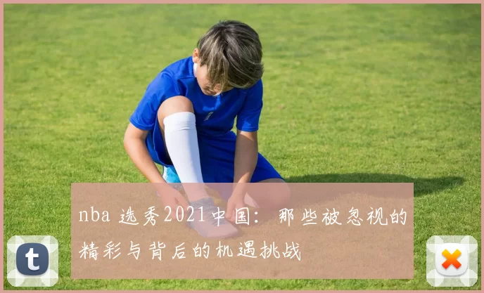 nba 选秀2021中国：那些被忽视的精彩与背后的机遇挑战