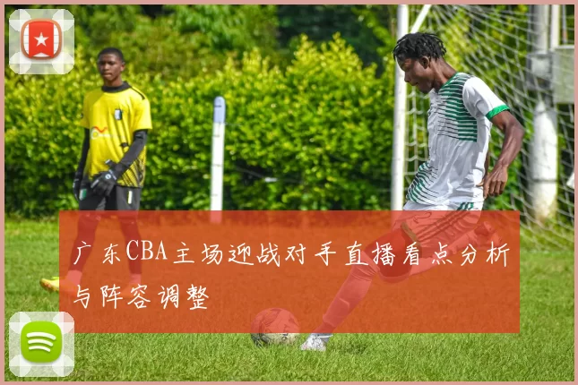 广东CBA主场迎战对手直播看点分析与阵容调整