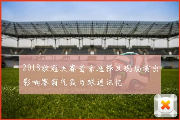 2018欧冠决赛音乐选择及现场演出影响赛前气氛与球迷记忆