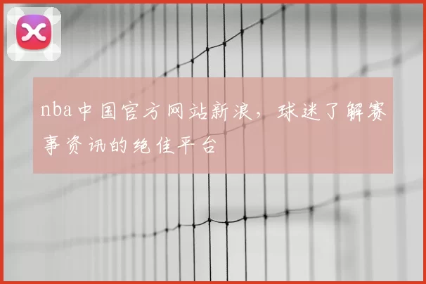 nba中国官方网站新浪，球迷了解赛事资讯的绝佳平台