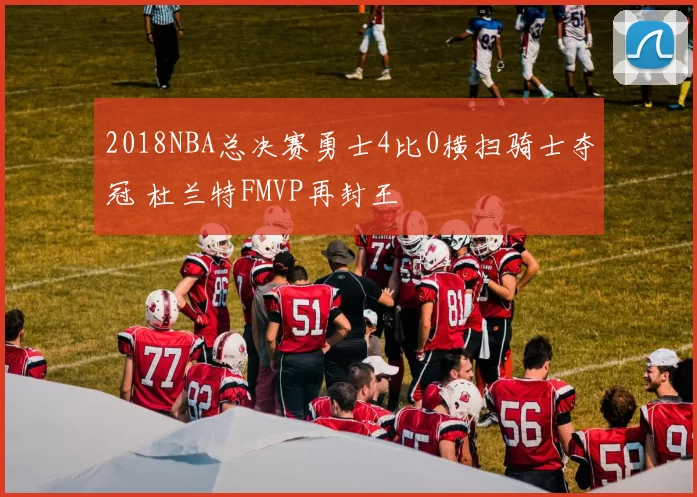 2018NBA总决赛勇士4比0横扫骑士夺冠 杜兰特FMVP再封王