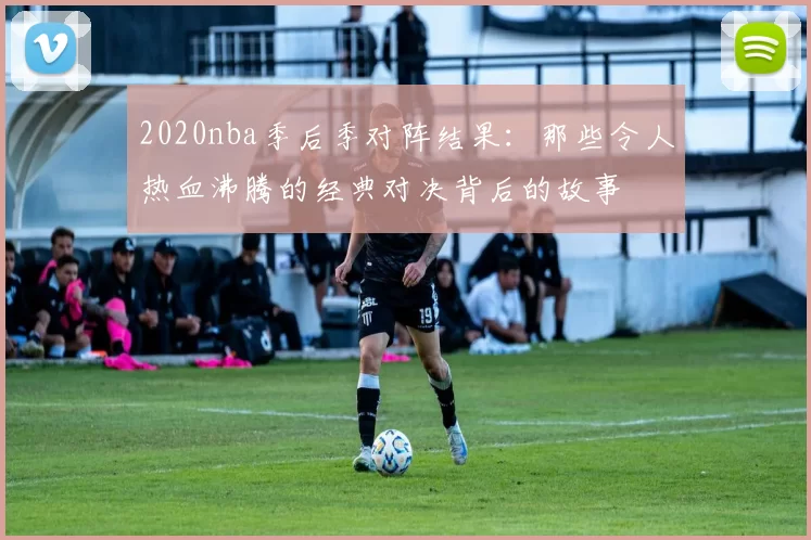 2020nba季后季对阵结果:那些令人热血沸腾的经典对决背后的故事