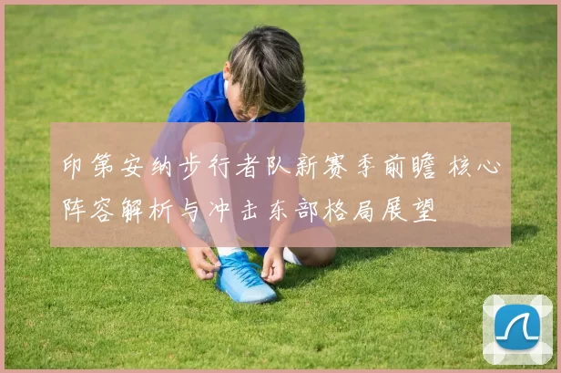 印第安纳步行者队新赛季前瞻 核心阵容解析与冲击东部格局展望
