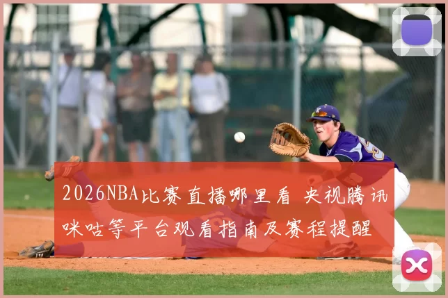 2026NBA比赛直播哪里看 央视腾讯咪咕等平台观看指南及赛程提醒
