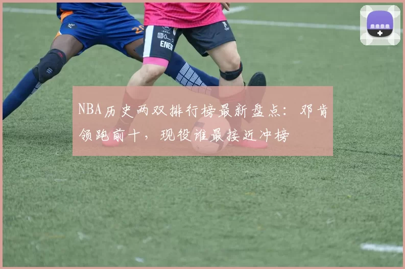 NBA历史两双排行榜最新盘点：邓肯领跑前十，现役谁最接近冲榜