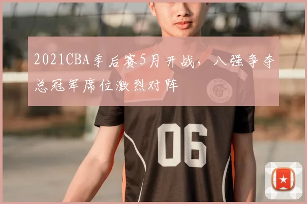 2021CBA季后赛5月开战，八强争夺总冠军席位激烈对阵