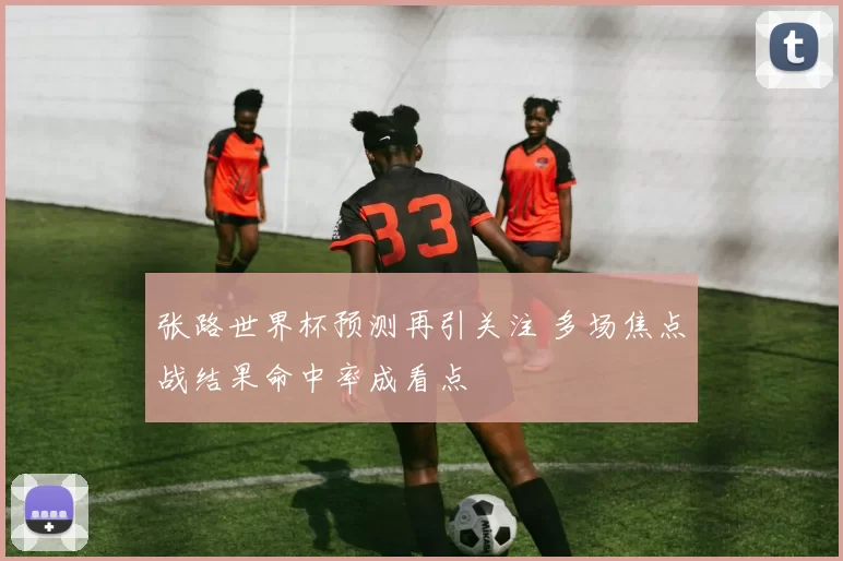 张路世界杯预测再引关注 多场焦点战结果命中率成看点