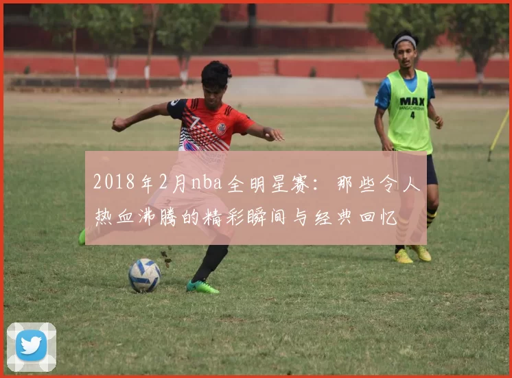 2018年2月nba全明星赛：那些令人热血沸腾的精彩瞬间与经典回忆
