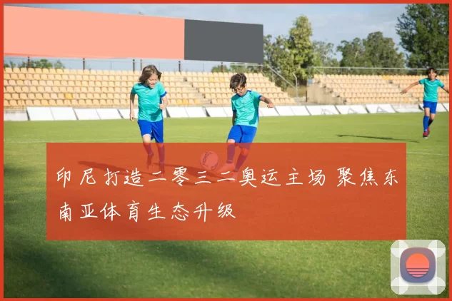 印尼打造二零三二奥运主场 聚焦东南亚体育生态升级