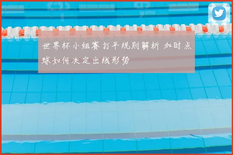 世界杯小组赛打平规则解析 加时点球如何决定出线形势