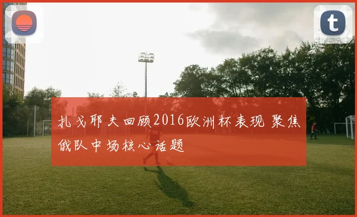 扎戈耶夫回顾2016欧洲杯表现 聚焦俄队中场核心话题