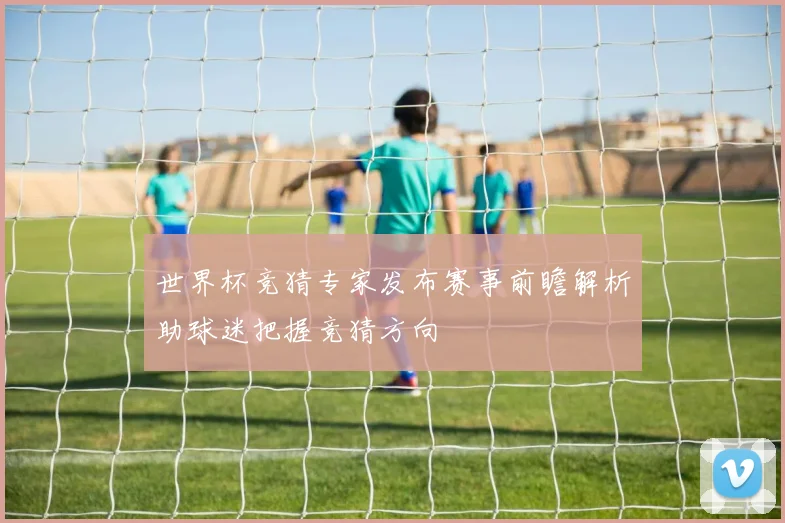 世界杯竞猜专家发布赛事前瞻解析助球迷把握竞猜方向