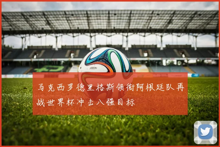 马克西罗德里格斯领衔阿根廷队再战世界杯冲击八强目标