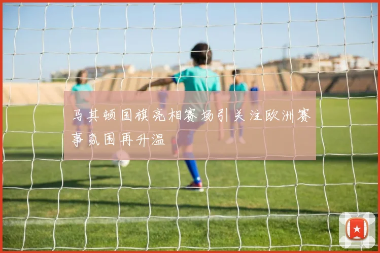 马其顿国旗亮相赛场引关注欧洲赛事氛围再升温