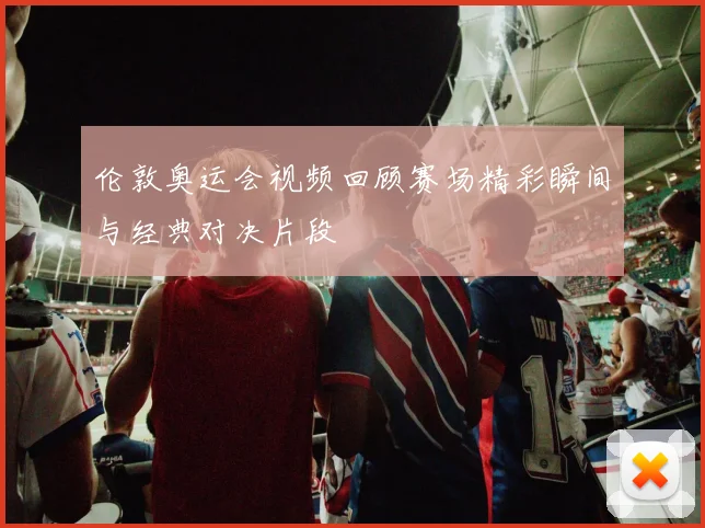 伦敦奥运会视频回顾赛场精彩瞬间与经典对决片段