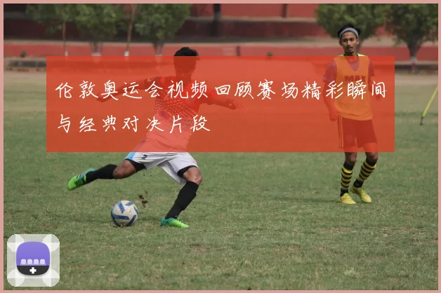 伦敦奥运会视频回顾赛场精彩瞬间与经典对决片段