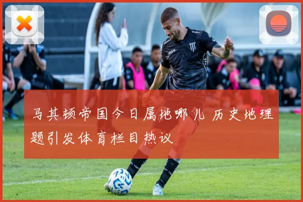 马其顿帝国今日属地哪儿 历史地理题引发体育栏目热议