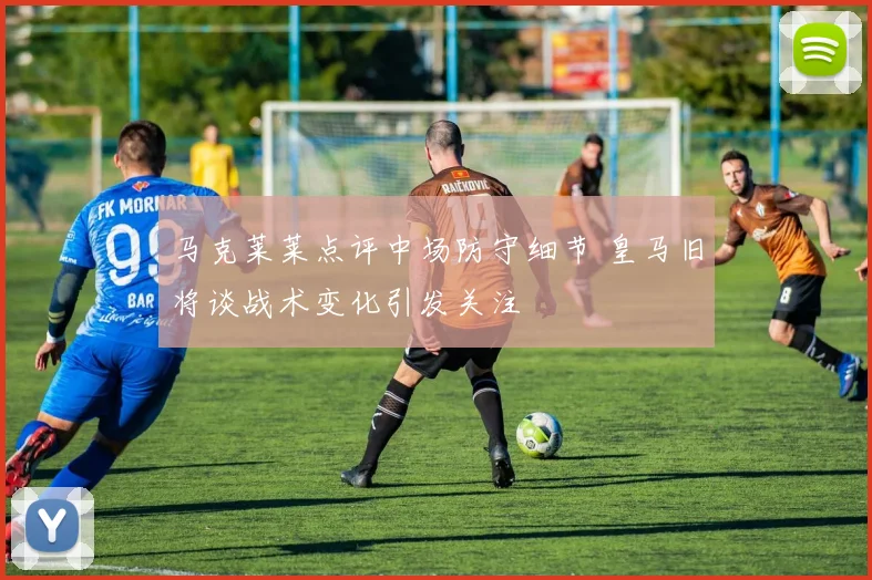马克莱莱点评中场防守细节 皇马旧将谈战术变化引发关注