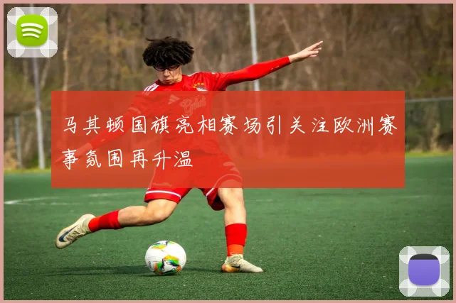 马其顿国旗亮相赛场引关注欧洲赛事氛围再升温